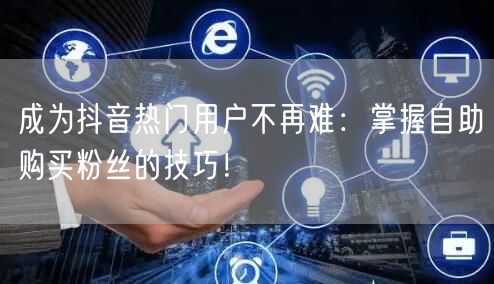 成为抖音热门用户不再难:掌握自助购买粉丝的技巧!