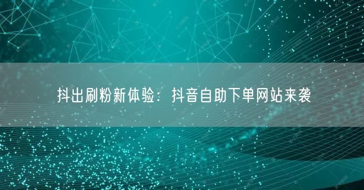 抖出刷粉新体验:抖音自助下单网站来袭