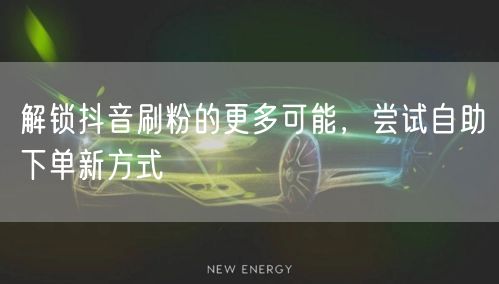 解锁抖音刷粉的更多可能,尝试自助下单新方式