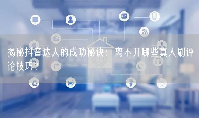揭秘抖音达人的成功秘诀:离不开哪些真人刷评论技巧?