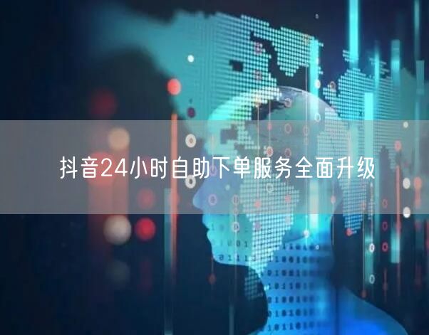 抖音24小时自助下单服务全面升级