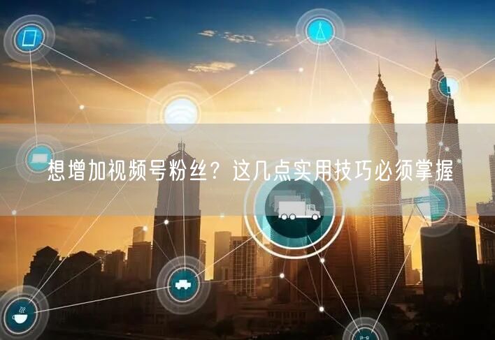 想增加视频号粉丝？这几点实用技巧必须掌握